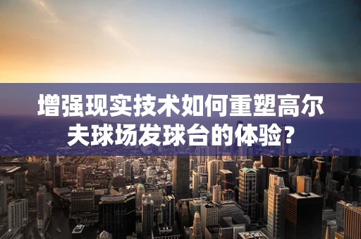增强现实技术如何重塑高尔夫球场发球台的体验？