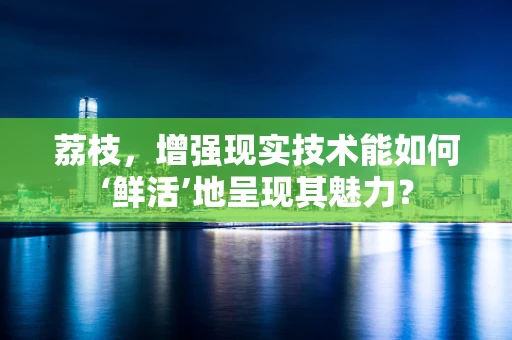 荔枝，增强现实技术能如何‘鲜活’地呈现其魅力？