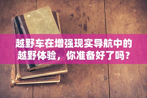越野车在增强现实导航中的越野体验，你准备好了吗？