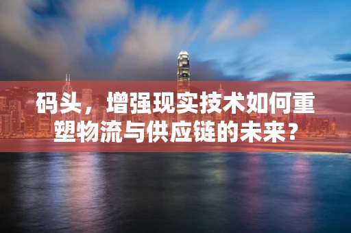 码头，增强现实技术如何重塑物流与供应链的未来？