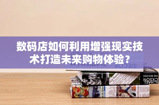 数码店如何利用增强现实技术打造未来购物体验？
