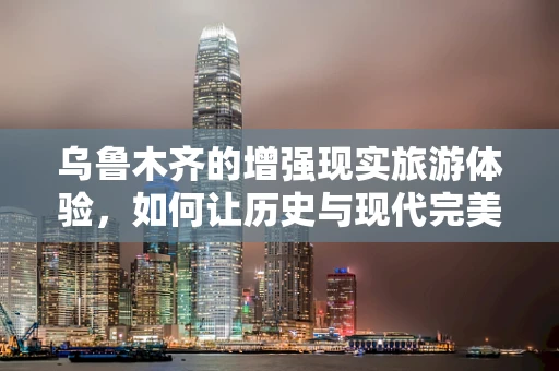 乌鲁木齐的增强现实旅游体验，如何让历史与现代完美融合？