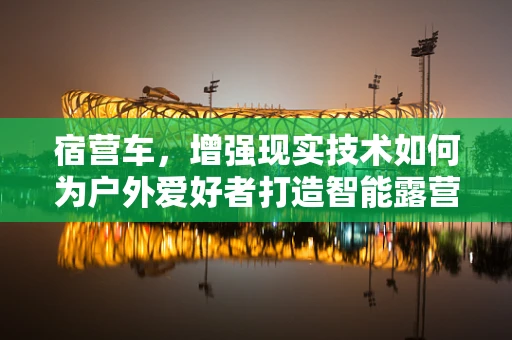 宿营车，增强现实技术如何为户外爱好者打造智能露营新体验？