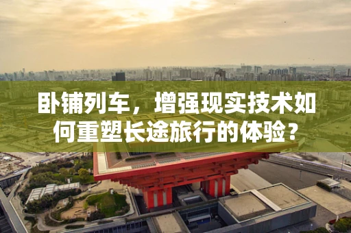 卧铺列车，增强现实技术如何重塑长途旅行的体验？