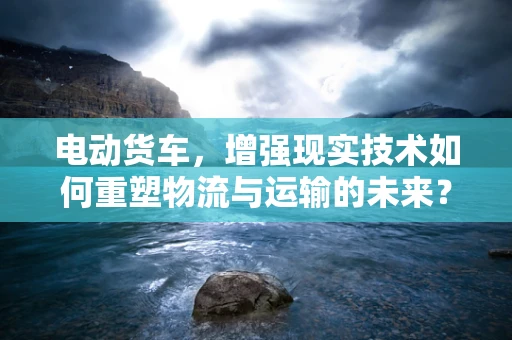 电动货车，增强现实技术如何重塑物流与运输的未来？