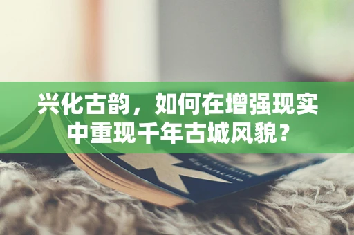 兴化古韵，如何在增强现实中重现千年古城风貌？