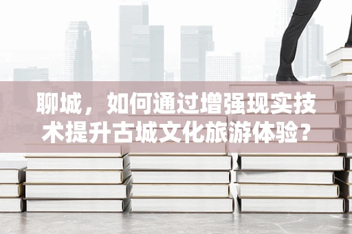聊城，如何通过增强现实技术提升古城文化旅游体验？