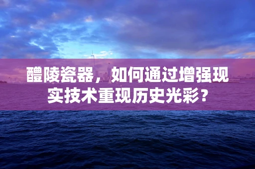 醴陵瓷器，如何通过增强现实技术重现历史光彩？