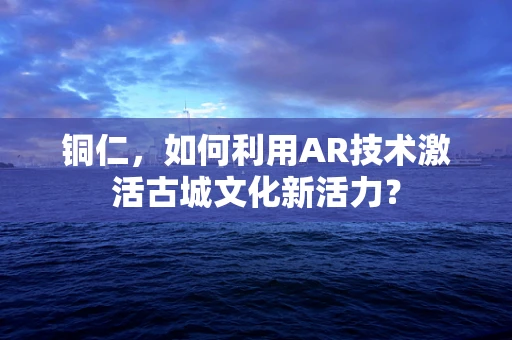 铜仁，如何利用AR技术激活古城文化新活力？