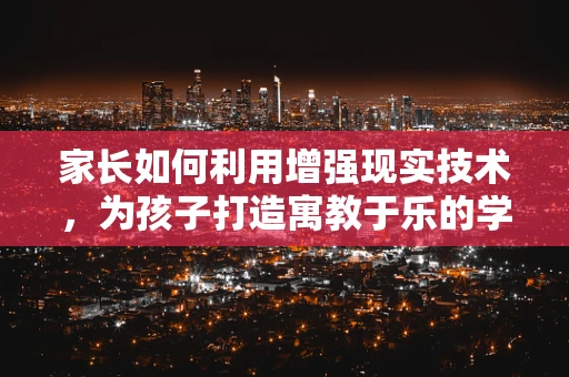 家长如何利用增强现实技术，为孩子打造寓教于乐的学习体验？