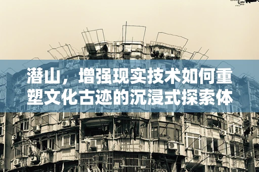 潜山，增强现实技术如何重塑文化古迹的沉浸式探索体验？