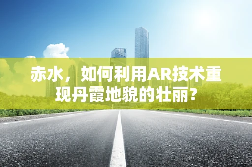 赤水，如何利用AR技术重现丹霞地貌的壮丽？