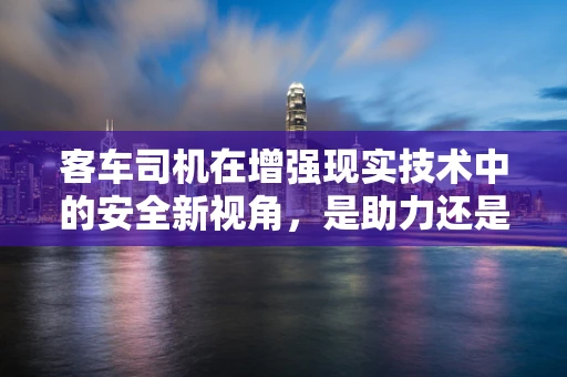 客车司机在增强现实技术中的安全新视角，是助力还是干扰？