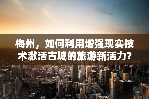梅州，如何利用增强现实技术激活古城的旅游新活力？