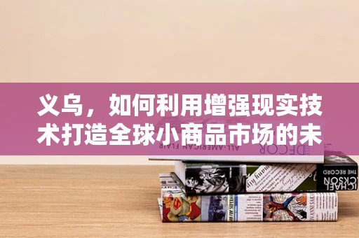 义乌，如何利用增强现实技术打造全球小商品市场的未来？