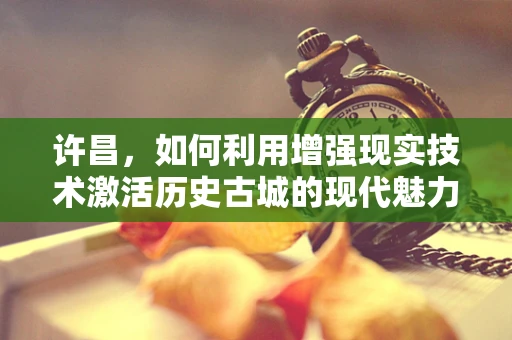 许昌，如何利用增强现实技术激活历史古城的现代魅力？