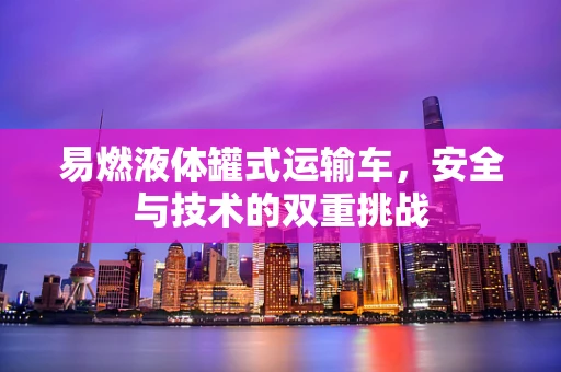 易燃液体罐式运输车，安全与技术的双重挑战