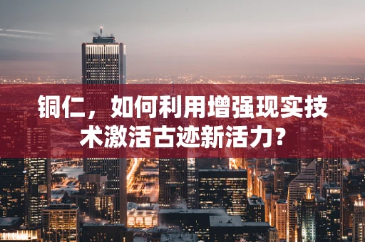 铜仁，如何利用增强现实技术激活古迹新活力？