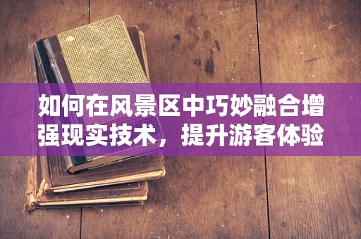 如何在风景区中巧妙融合增强现实技术，提升游客体验？
