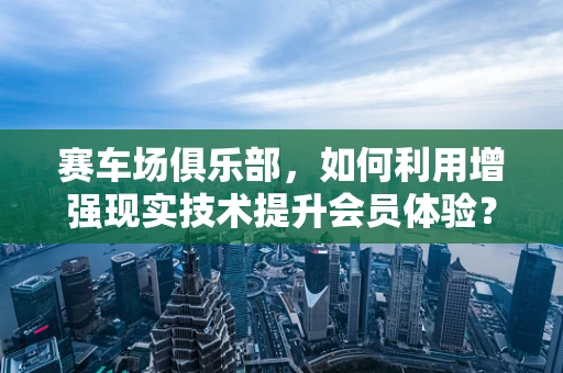 赛车场俱乐部，如何利用增强现实技术提升会员体验？
