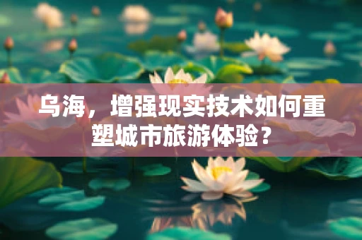乌海，增强现实技术如何重塑城市旅游体验？