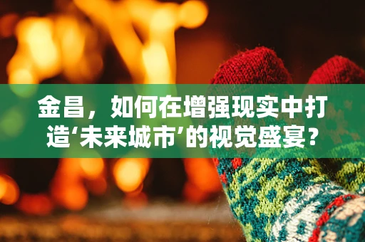 金昌，如何在增强现实中打造‘未来城市’的视觉盛宴？