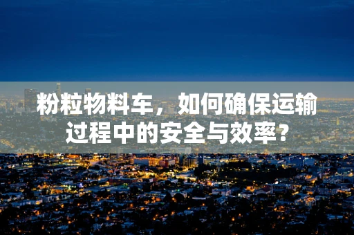 粉粒物料车，如何确保运输过程中的安全与效率？