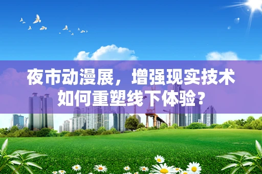 夜市动漫展，增强现实技术如何重塑线下体验？
