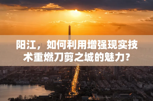 阳江，如何利用增强现实技术重燃刀剪之城的魅力？