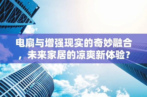 电扇与增强现实的奇妙融合，未来家居的凉爽新体验？