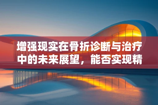 增强现实在骨折诊断与治疗中的未来展望，能否实现精准医疗的飞跃？