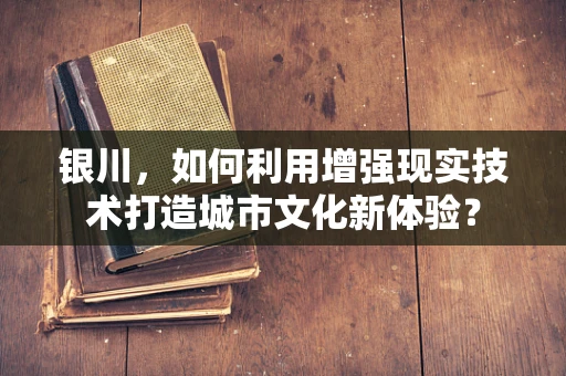 银川，如何利用增强现实技术打造城市文化新体验？