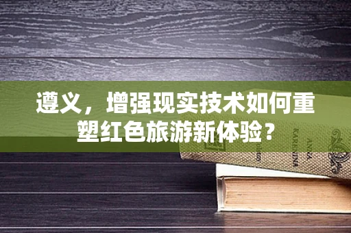 遵义，增强现实技术如何重塑红色旅游新体验？