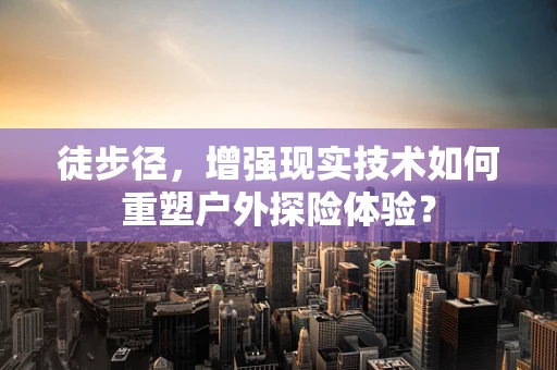 徒步径，增强现实技术如何重塑户外探险体验？