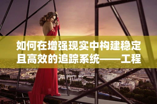 如何在增强现实中构建稳定且高效的追踪系统——工程师的挑战与对策？