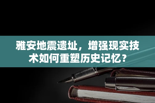 雅安地震遗址，增强现实技术如何重塑历史记忆？