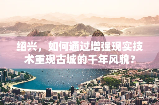 绍兴，如何通过增强现实技术重现古城的千年风貌？
