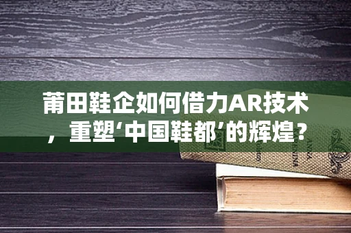 莆田鞋企如何借力AR技术，重塑‘中国鞋都’的辉煌？