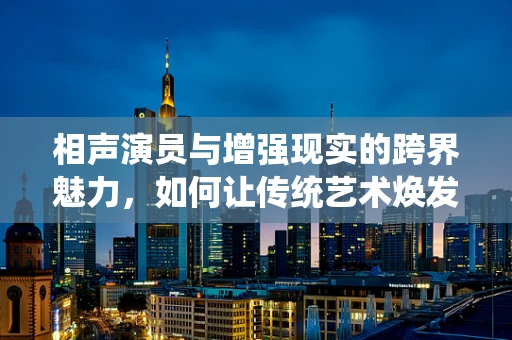 相声演员与增强现实的跨界魅力，如何让传统艺术焕发新活力？