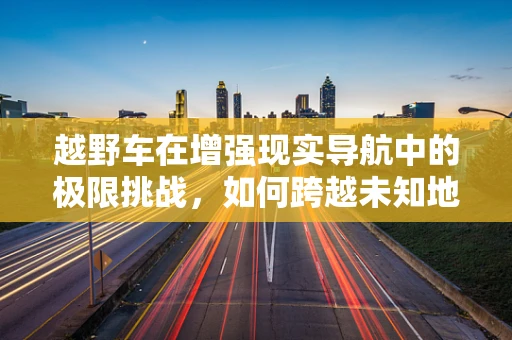 越野车在增强现实导航中的极限挑战，如何跨越未知地形？