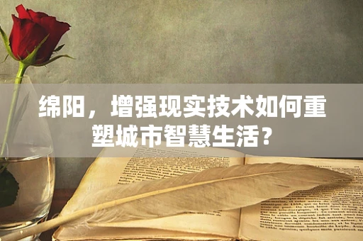 绵阳，增强现实技术如何重塑城市智慧生活？