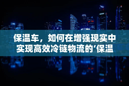 保温车，如何在增强现实中实现高效冷链物流的‘保温’？