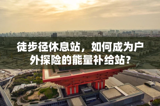 徒步径休息站，如何成为户外探险的能量补给站？