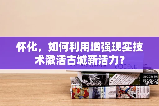 怀化，如何利用增强现实技术激活古城新活力？