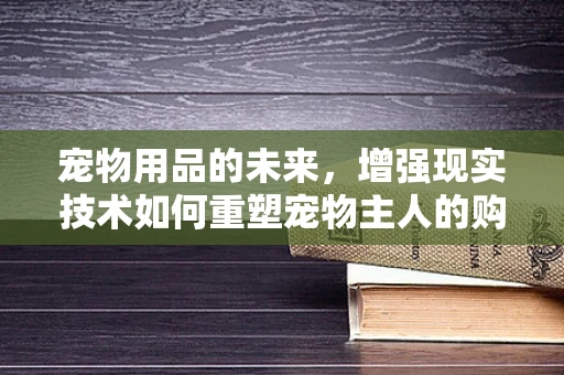 宠物用品的未来，增强现实技术如何重塑宠物主人的购物体验？