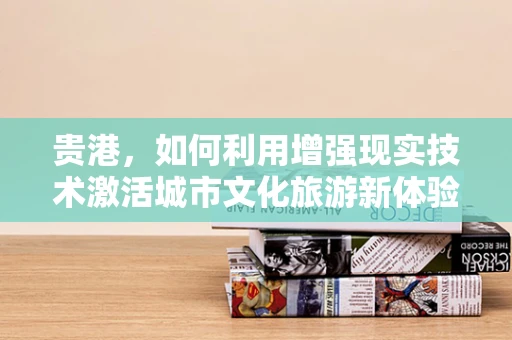 贵港，如何利用增强现实技术激活城市文化旅游新体验？