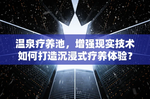 温泉疗养池，增强现实技术如何打造沉浸式疗养体验？