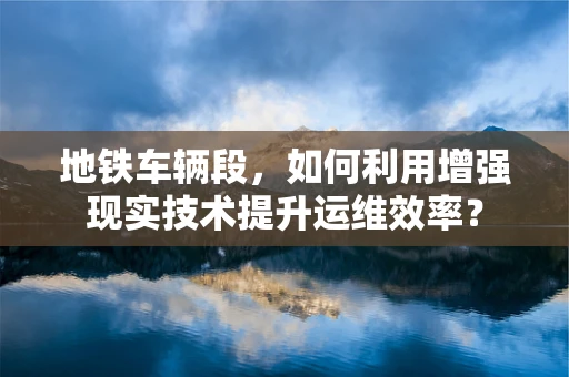 地铁车辆段，如何利用增强现实技术提升运维效率？