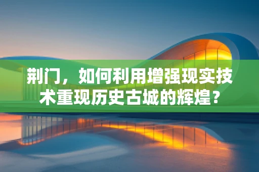 荆门，如何利用增强现实技术重现历史古城的辉煌？