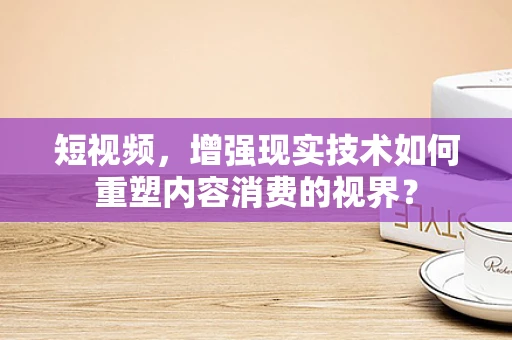 短视频，增强现实技术如何重塑内容消费的视界？